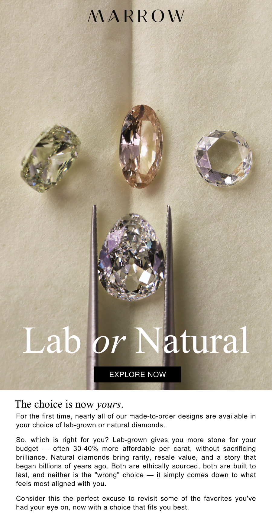 For the first time, nearly all of our made-to-order designs are available in your choice of lab-grown or natural diamonds.  So, which is right for you? Lab-grown gives you more stone for your budget — often 30-40% more affordable per carat, without sacrificing brilliance. Natural diamonds bring rarity, resale value, and a story that began billions of years ago. Both are ethically sourced, both are built to last, and neither is the "wrong" choice — it simply comes down to what feels most aligned with you.  Consider this the perfect excuse to revisit some of the favorites you've had your eye on, now with a choice that fits you best.
