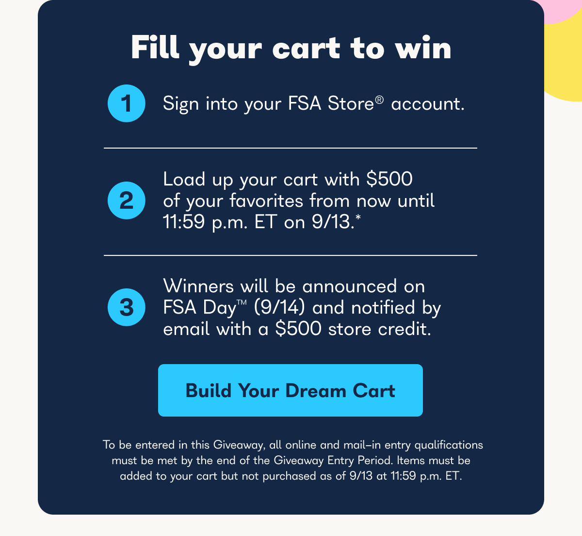 Fill your cart to win, 1 sign into your FSA store account, 2 load up your cart with $500 of your favorites from now until 11:59 p.m. ET on 9/13*, 3 winners will be announced on FSA day (9/14) and notified by email with a $500 store credit. - Build your dream cart.