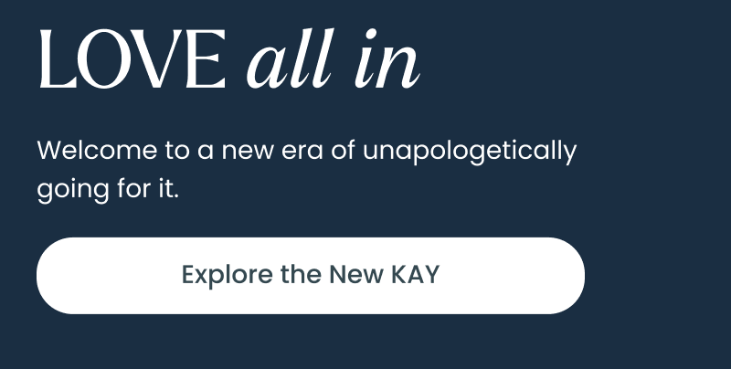Love all in. Welcome to a new era of unapologetically going for it. Click explore the new KAY.