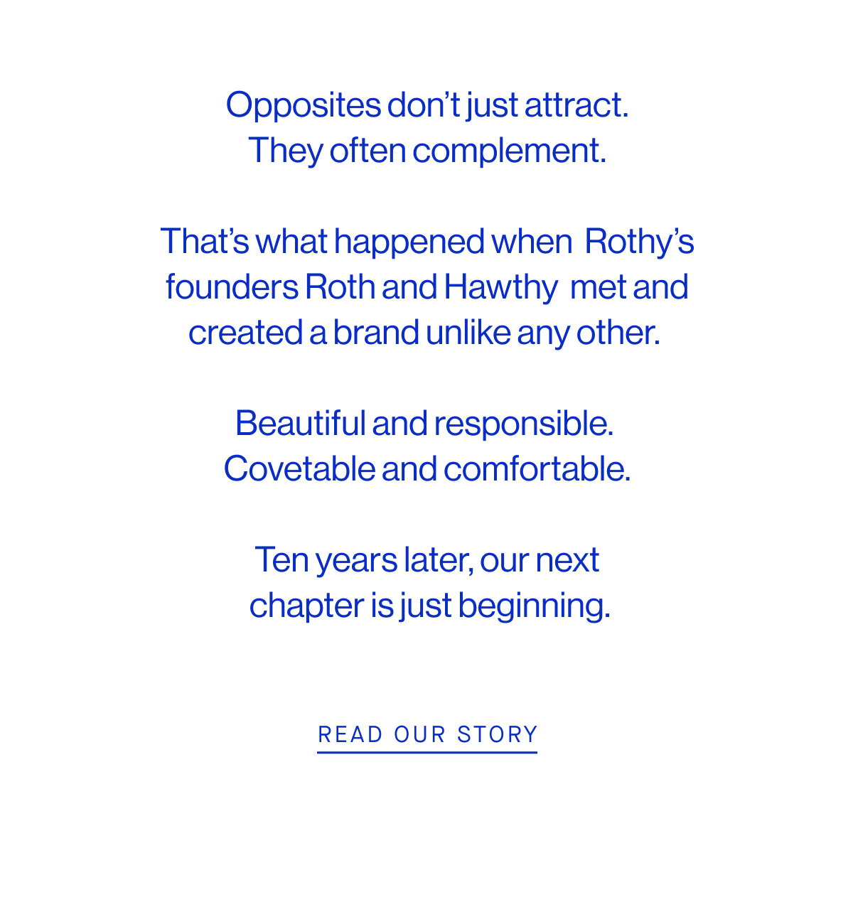 Opposites don’t just attract.  They often complement.   That’s what happened when Rothy’s founders Roth and Hawthy met and created a brand unlike any other.    Beautiful and responsible. Covetable and comfortable.   Ten years later, our next  chapter is just beginning. READ OUR STORY