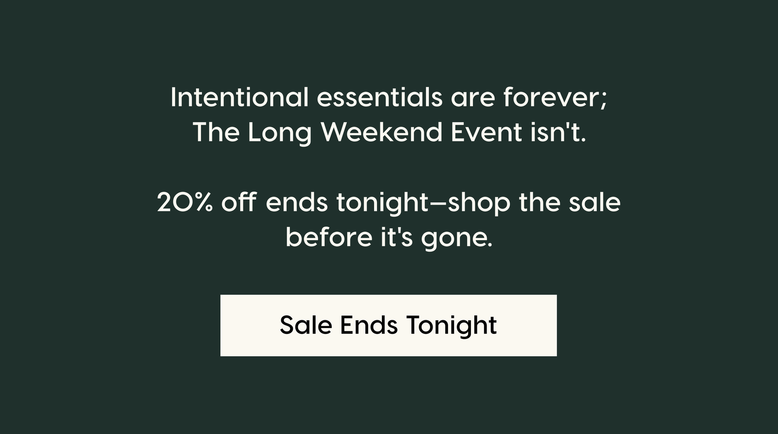 Intentional essentials are forever; The Long Weekend Event isn't.  20% off ends tonight—shop the sale before it's gone. Sale Ends Tonight.