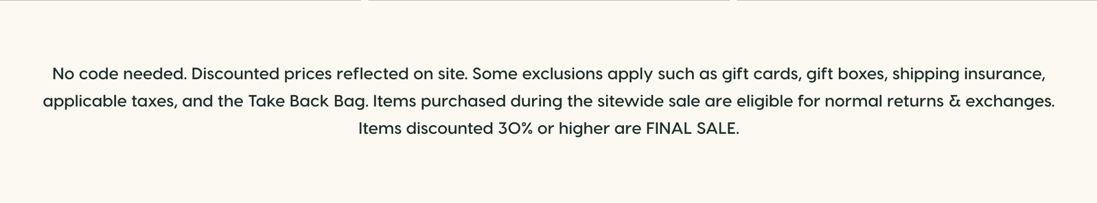 No code needed. Discounted prices reflected on site. Some exclusions apply such as gift cards, gift boxes, shipping insurance, applicable taxes, and the Take Back Bag. Items purchased during the sitewide sale are eligible for normal returns & exchanges. Items discounted 30% or higher are FINAL SALE.