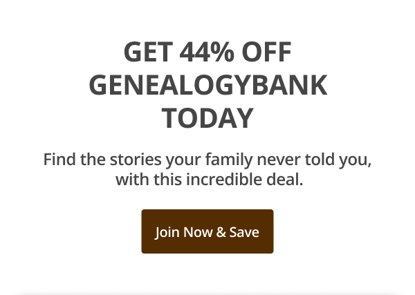 GET 44% OFF GENEALOGYBANK TODAY Find the stories your family never told you,  with this incredible deal. Join Now & Save