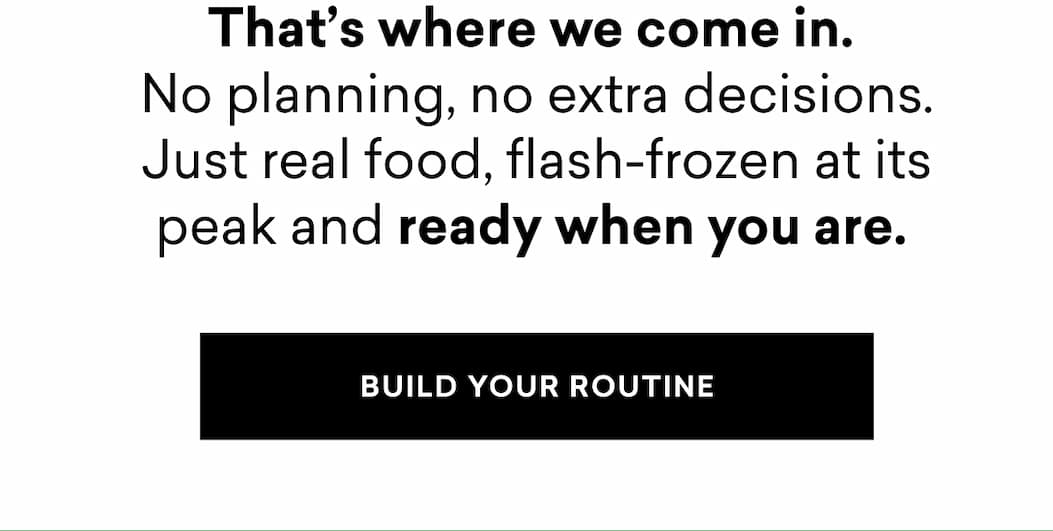 That’s where we come in.  No planning, no extra decisions. Just real food, flash-frozen at its peak and ready when you are. | BUILD YOUR ROUTINE