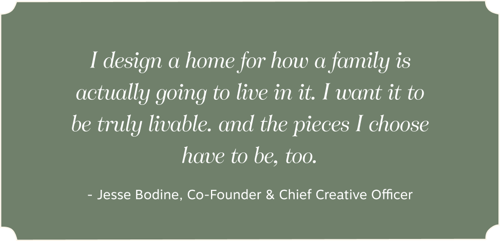 I design a home for how a family is actually going to live in it. | I want it to be truly livable. | and the pieces I choose have to be, too. - - Jesse Bodine, Co-Founder & Chief Creative Officer