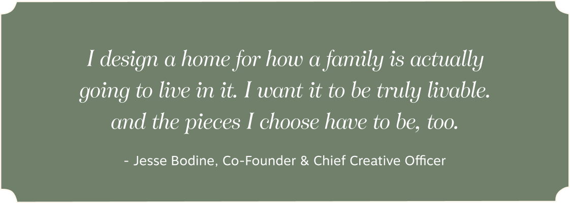 I design a home for how a family is actually going to live in it. | I want it to be truly livable. | and the pieces I choose have to be, too. - - Jesse Bodine, Co-Founder & Chief Creative Officer