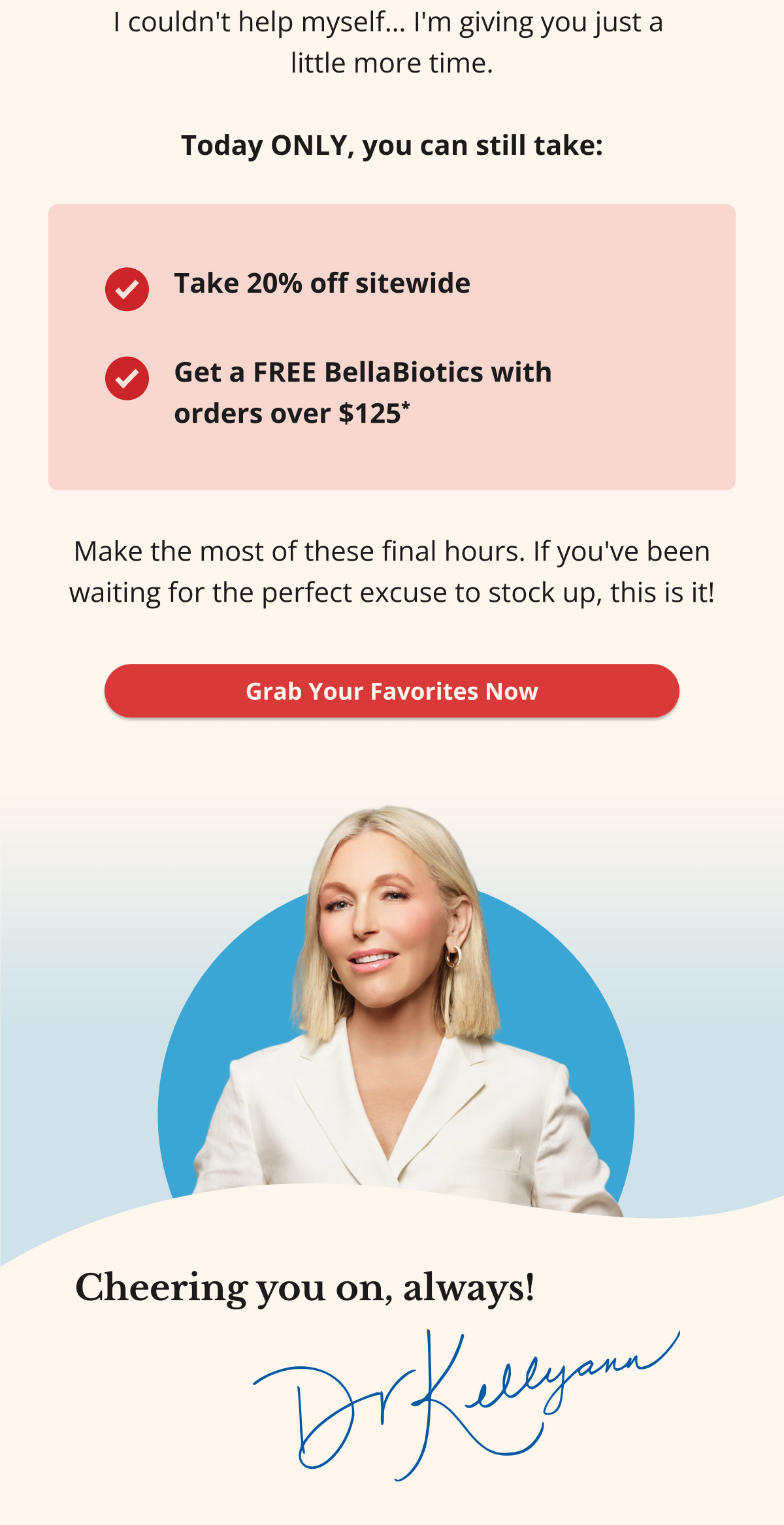 I couldn't help myself… I'm giving you just a  little more time.  Today ONLY, you can still take: Take 20% off sitewide Get a FREE BellaBiotics with  orders over $125* Make the most of these final hours. If you've been waiting for the perfect excuse to stock up, this is it! Grab Your Favorites Now Cheering you on, always! DKA