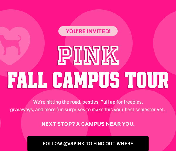 You’re Invited! 
PINK Fall Campus Tour We're hitting the road, besties. Pull up for freebies, giveaways, and more fun surprises to make this your best semester yet.Next stop? A campus near you. Follow @vspink To Find Out Where