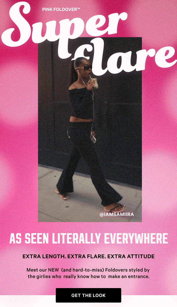 As Seen Literally Everywhere PINK Foldover™ Super Flare Extra length. Extra flare. Extra attitude. Meet our NEW (and hard-to-miss) Foldovers, styled by the girlies who really know how to make an entrance.
Get the Look > TBD Influencer Handles