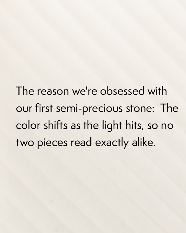 The reason we're obsessed with our first semi-precious stone: The color shifts as the light hits, so no two pieces read exactly alike.