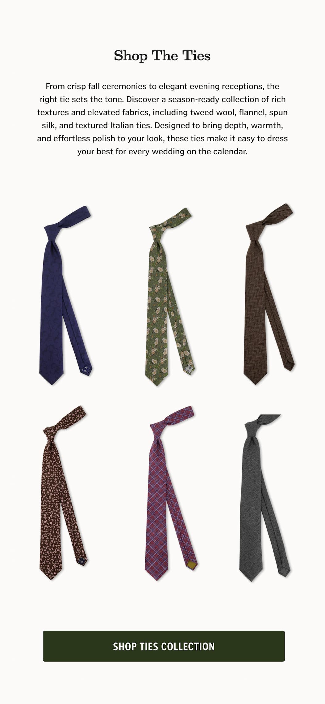 From crisp fall ceremonies to elegant evening receptions, the right tie sets the tone. Discover a season-ready collection of rich textures and elevated fabrics, including tweed wool, flannel, spun silk, and textured Italian ties. Designed to bring depth, warmth, and effortless polish to your look, these ties make it easy to dress your best for every wedding on the calendar.