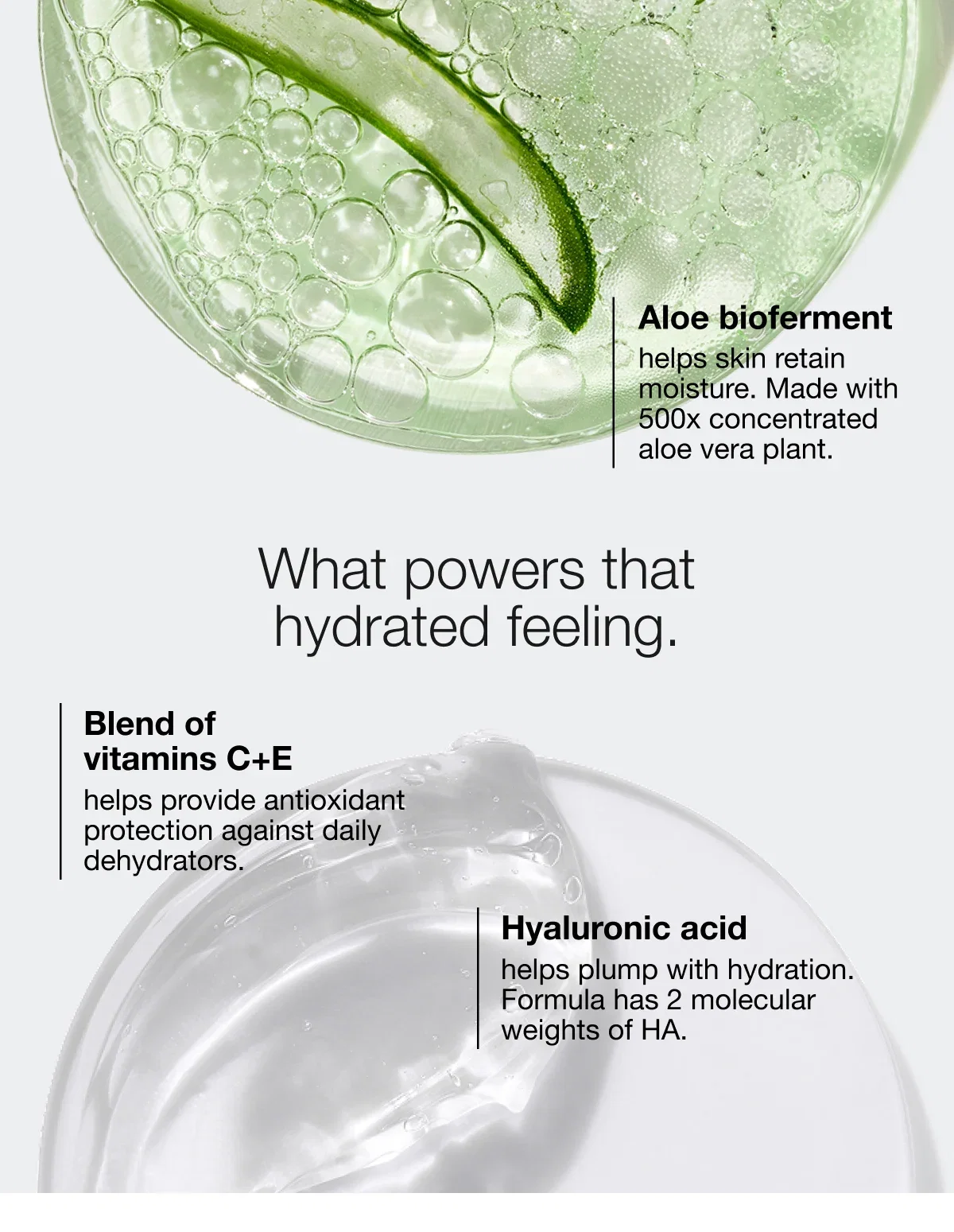 Aloe bioferment | helps skin retain moisture. Made with 500x concentrated aloe vera plant. | What powers that hydrated feeling. | Blend of vitamins C+E | helps provide antioxidant protection against daily dehydrators. | Hyaluronic acid | helps plump with hydration. Formula has 2 molecular weights of HA.
