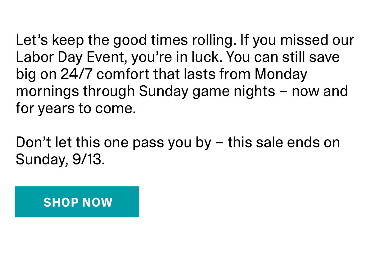 Let's keep the good times rolling. If you missed our Labor Day Event, you're in luck. You can still save big on 24/7 comfort that lasts Mondy morningd through Sunday game nights - now and for years to come. Don't let this one pass you by - this sale ends on Sunday, 9/13. | SHOP NOW >>