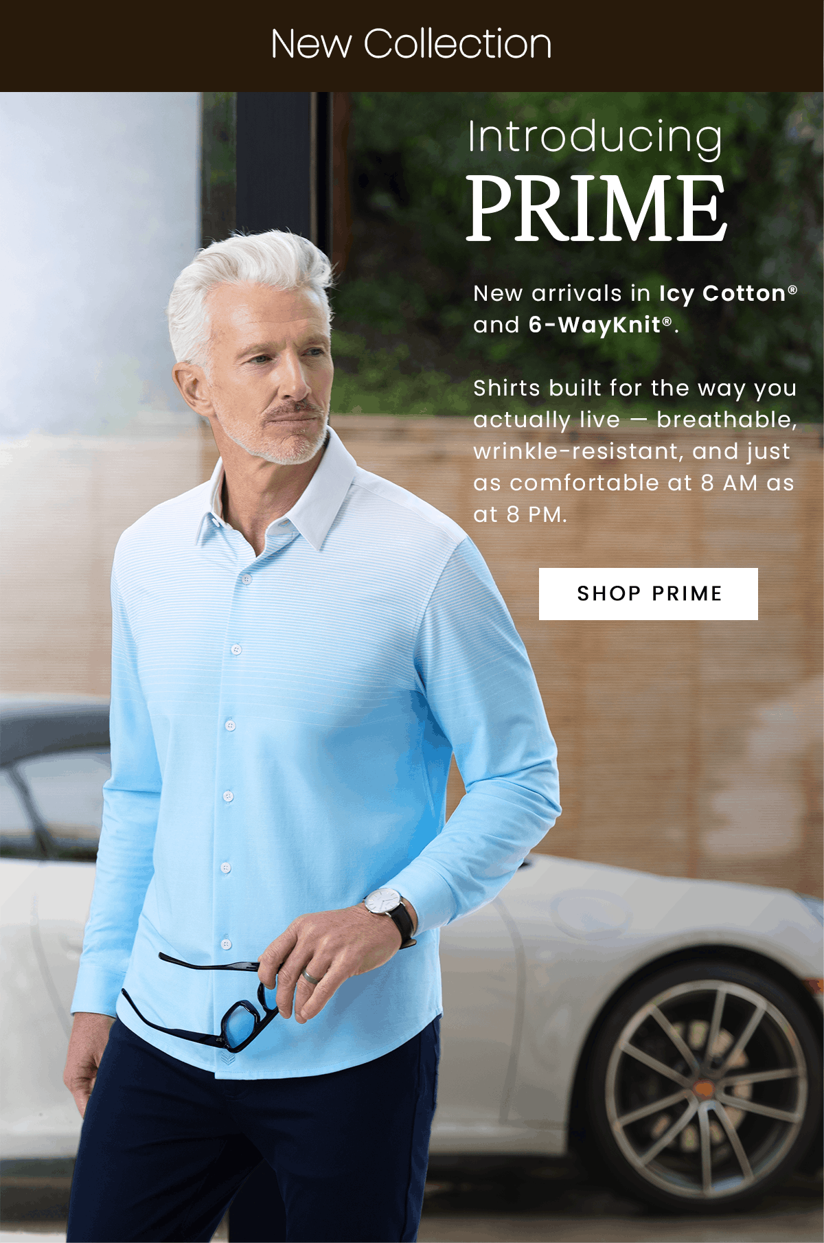 New Collection | Introducing PRIME | New arrivals in Icy Cotton and 6-WayKnight. Shirts built for the way you actually live - breathable, wrinkle-resistant, and just as comfortable at 8 AM as at 8 PM. | SHOP PRIME
