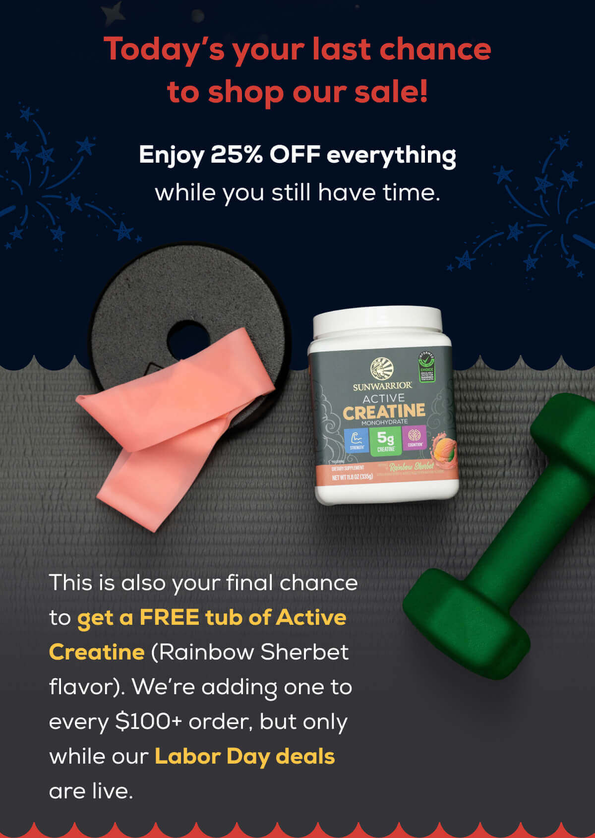 Today’s your last chance to shop our sale!  Enjoy 25% OFF everything while you still have time.   This is also your final chance to get a FREE tub of Active Creatine (Rainbow Sherbet flavor). We’re adding one to every order, but only while our Labor Day deals are live.