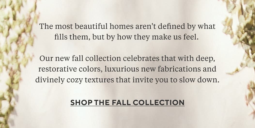 The most beautiful homes aren't defined by what fills them, but by how they make us feel.   Our new fall collection celebrates that with deep, restorative colors, luxurious new fabrications and divinely cozy textures that invite you to slow down. Shop the Fall Collection >