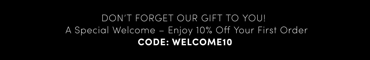 DON’T FORGET OUR GIFT TO YOU! A Special Welcome – Enjoy 10% Off Your First Order. CODE: WELCOME10