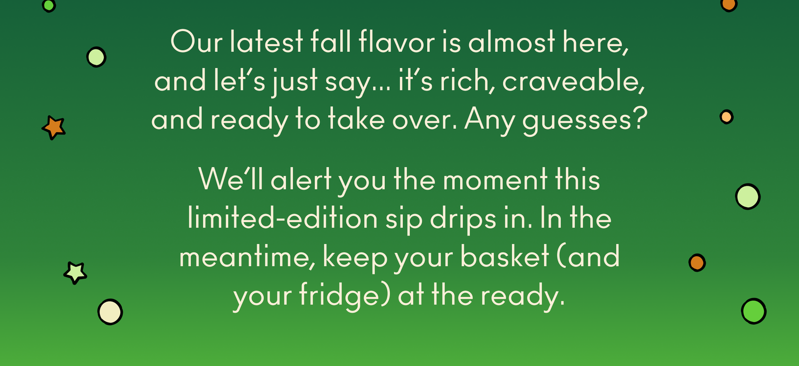 The drip is coming... Our latest fall flavor is almost here, and let’s just say it’s rich, craveable, and ready to take over. Any guesses? We’ll alert you the moment this limited-edition sip drips in. In the meantime, keep your basket (and your fridge) at the ready. 