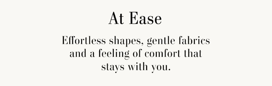 At Ease. Effortless shapes, gentle fabrics and a feeling of comfort that stays with you.