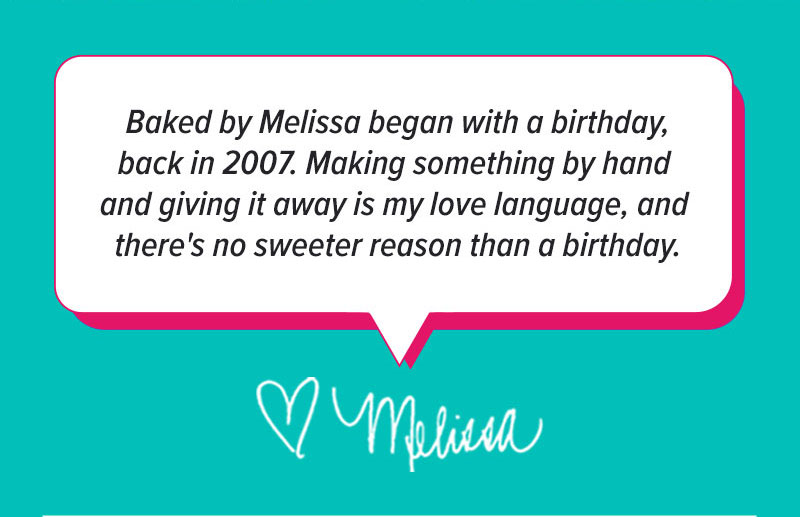 "Baked by Melissa began with a birthday back in 2007. Making something by hand and giving it away is my love language, and there's no sweeter reason than a birthday." - <3 Melissa