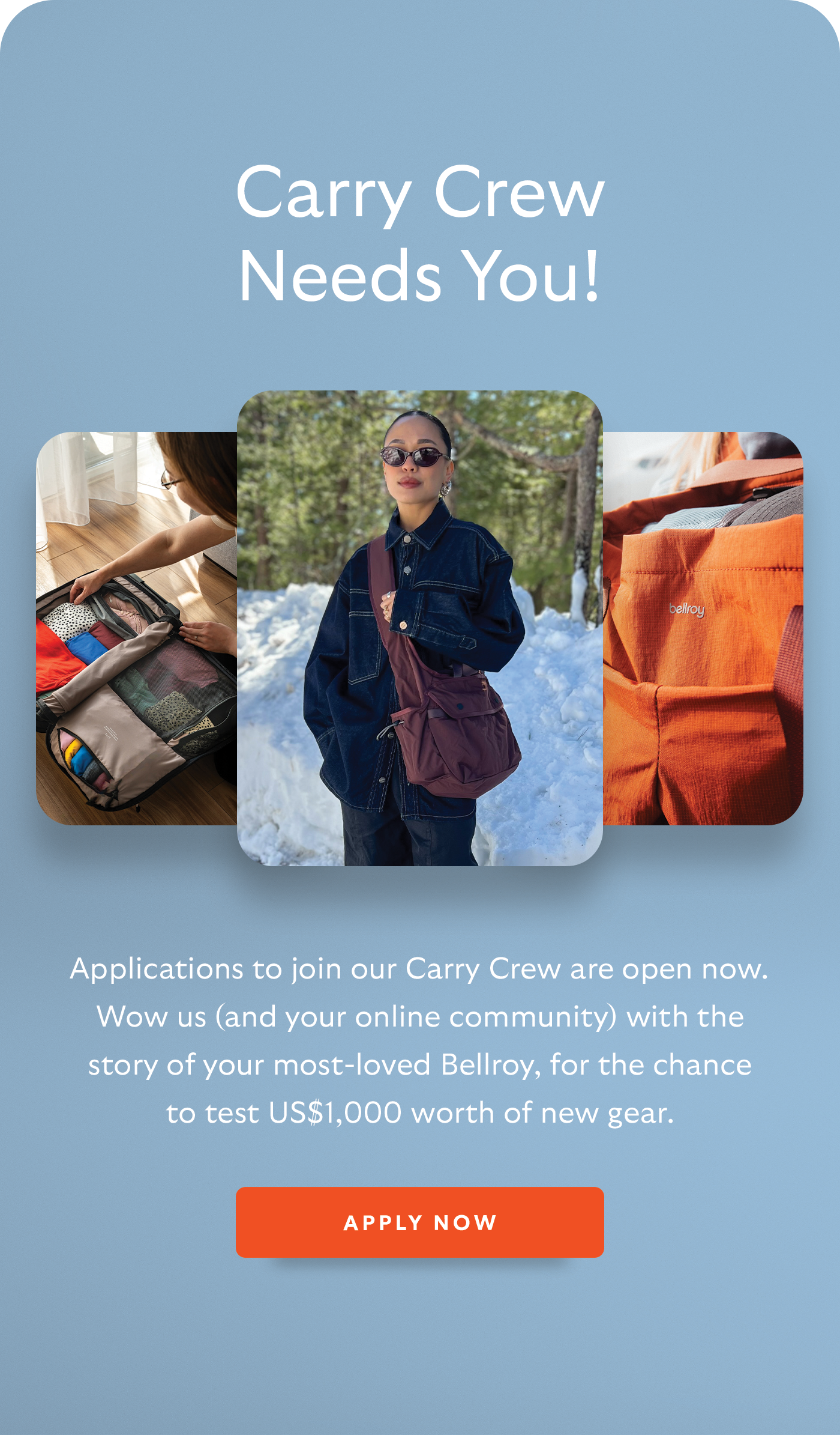 [Header] Carry Crew Needs You! Applications to join our Carry Crew are open now. Wow us (and your online community) with the story of your most-loved Bellroy, for the chance to test US$1,000 worth of new gear. [CTA] Apply Now