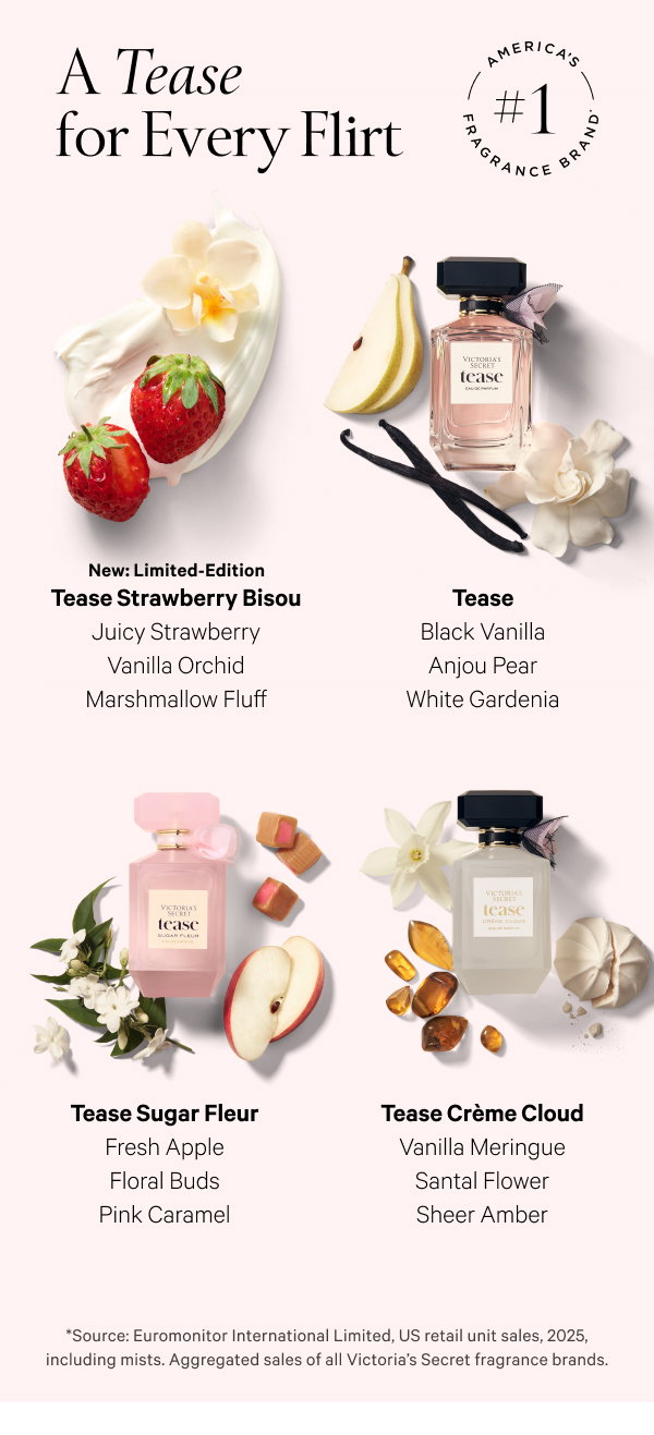 America's #1 Fragrance Brand* A Tease for Every Flirt New: Limited-Edition Tease Strawberry Bisou Juicy Strawberry Vanilla Orchid Marshmallow Fluff Tease Black Vanilla Anjou Pear White Gardenia Tease Sugar Fleur Fresh Apple Floral Buds Pink Caramel Tease Crème Cloud Vanilla Meringue Santal Flower Sheer Amber *Source: Euromonitor International Limited, US retail unit sales, 2025, including mists. Aggregated sales of all Victoria’s Secret fragrance brands.