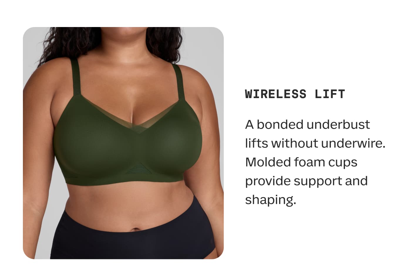 WIRELESS LIFT | A bonded underbust lifts without underwire. Molded foam cups provide support and shaping.
