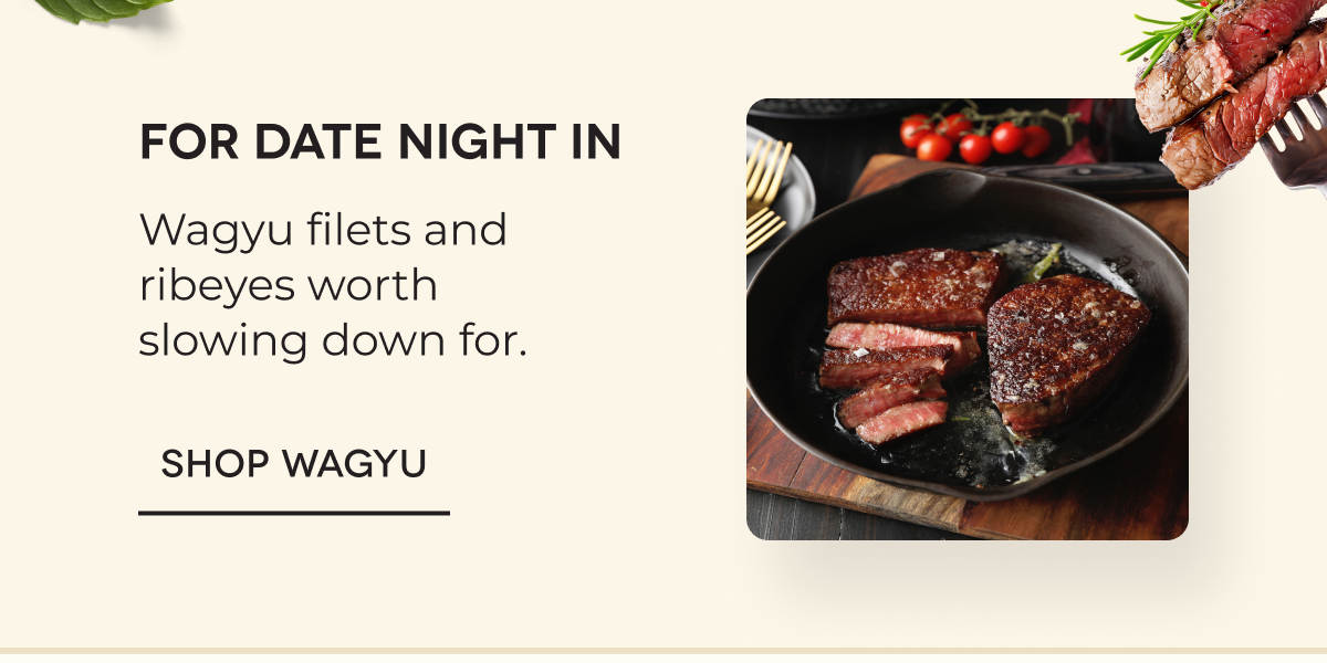 For date night in Wagyu filets and ribeyes worth slowing down for. SHOP WAGYU