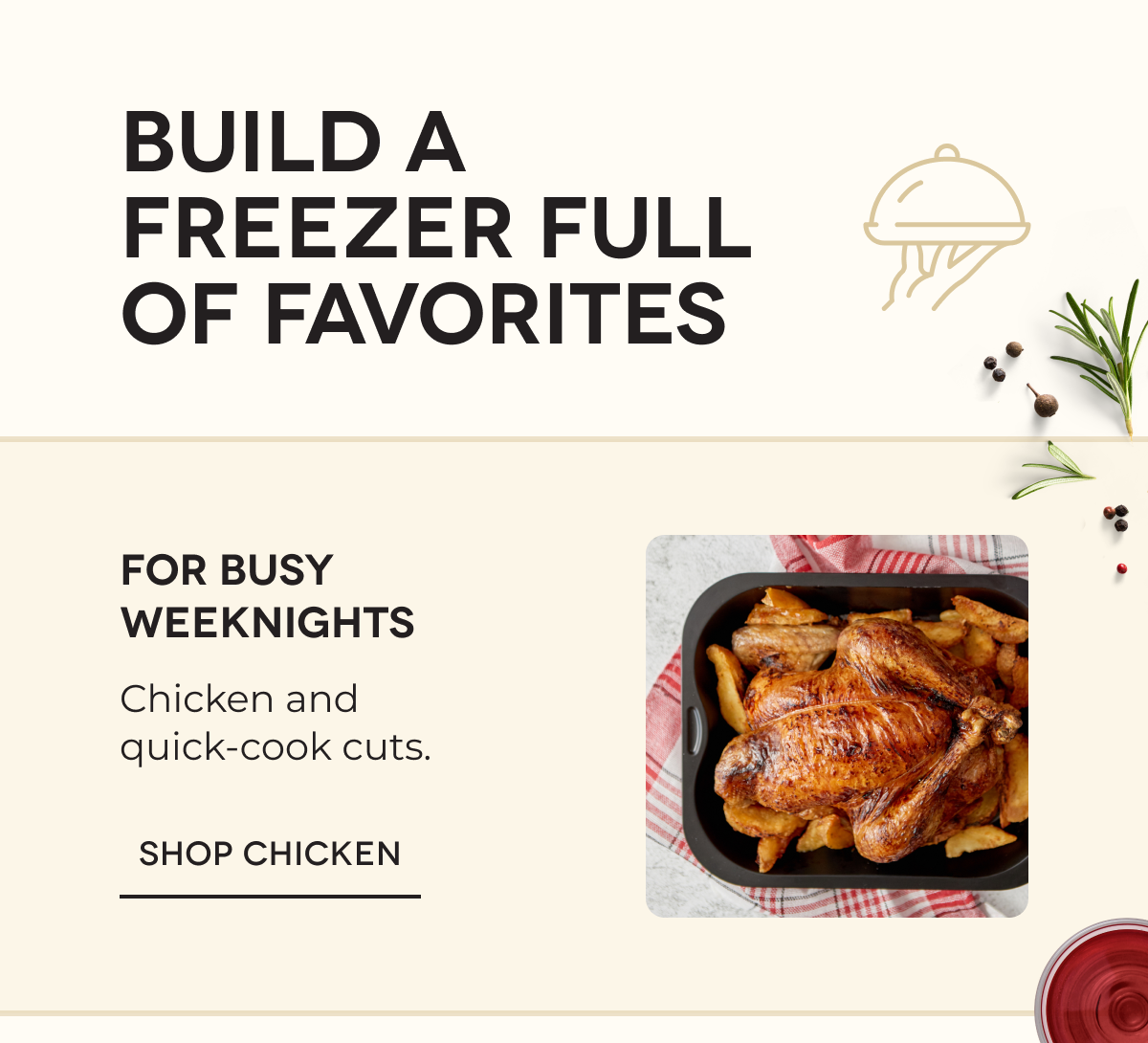 BUILD A FREEZER FULL OF FAVORITES For busy weeknights Chicken and quick-cook cuts.  SHOP CHICKEN
