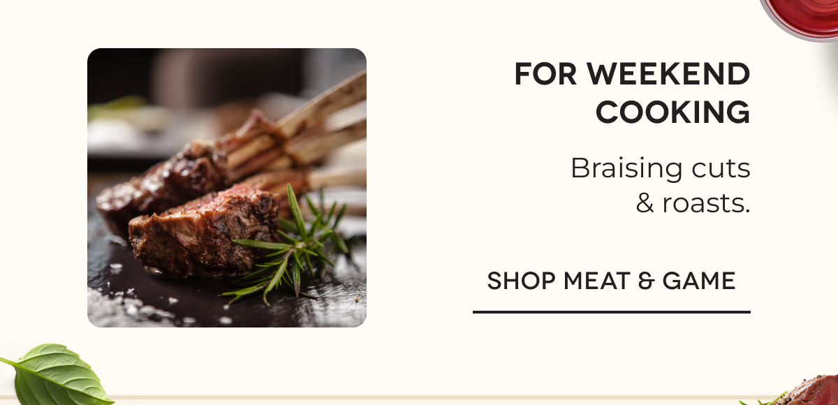 For weekend cooking Braising cuts & roasts. SHOP MEAT & GAME