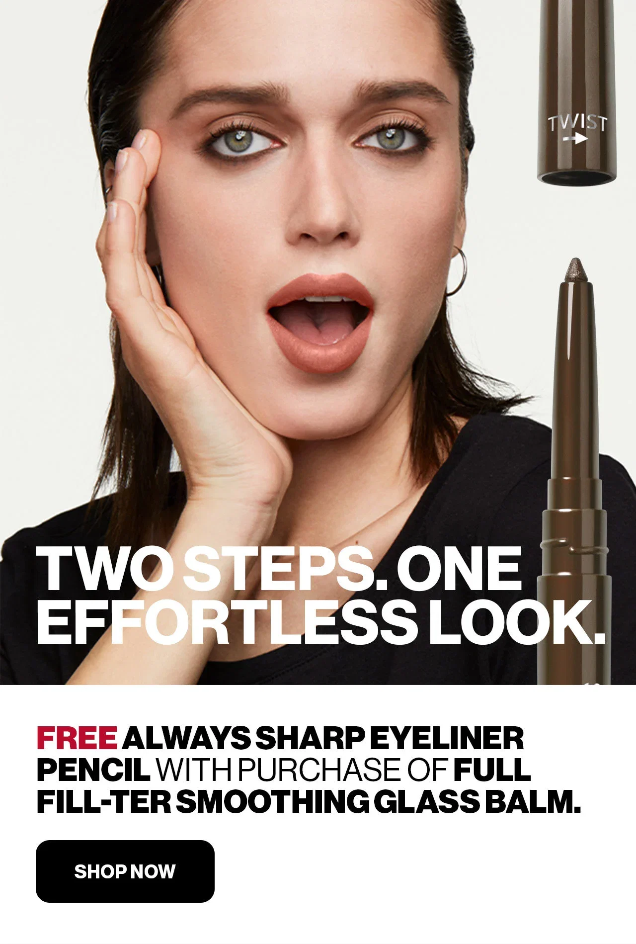 TWO STEPS. ONE EFFORTLESS LOOK. | FREE ALWAYS SHARP EYELINER PENCIL WITH PURCHASE OF FULL FILL-TER SMOOTHING GLASS BALM. | SHOP NOW