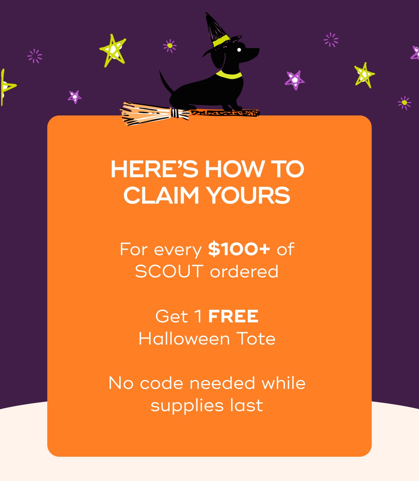 HERE’S HOW TO CLAIM YOURS. For every $100+ of SCOUT ordered. Get 1 FREE Halloween Tote. No code needed while supplies last