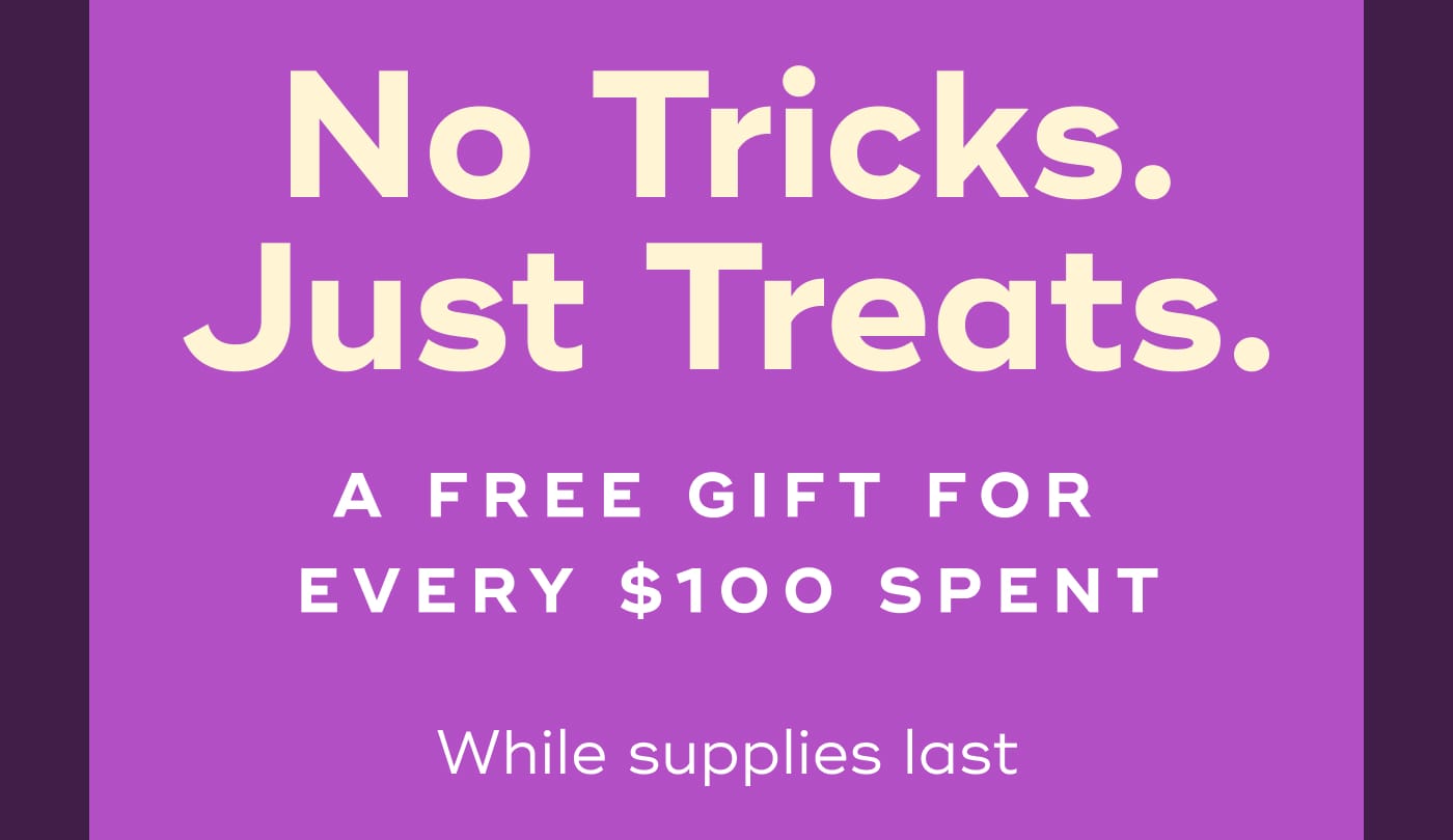 No Tricks. Just Treats. A FREE GIFT FOR EVERY $100 SPENT. While supplies last