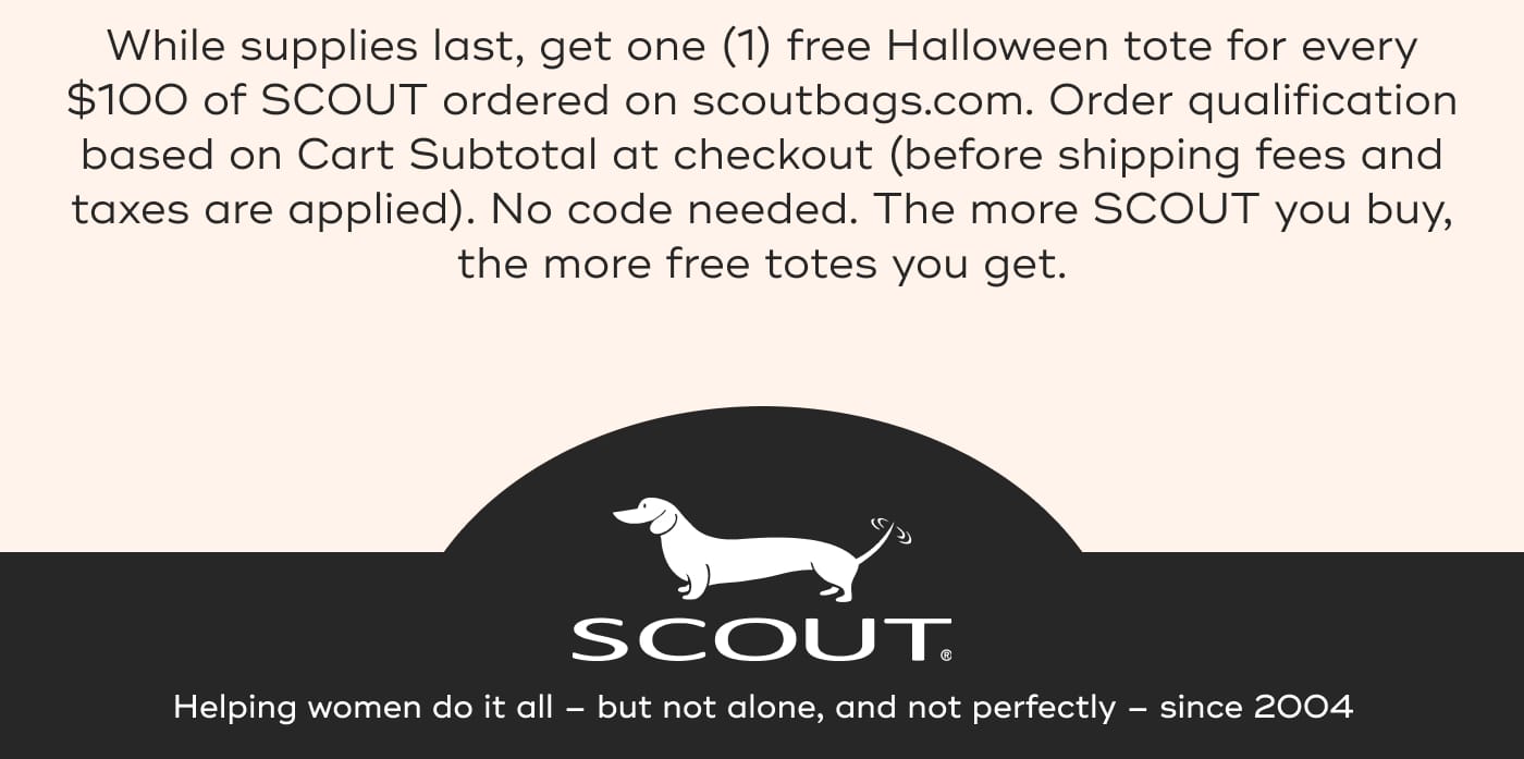 While supplies last, get one (1) free Halloween tote for every $100 of SCOUT ordered on scoutbags.com. Order qualification based on Cart Subtotal at checkout (before shipping fees and taxes are applied). No code needed. The more SCOUT you buy, the more free totes you get. SCOUT. Helping women do it all – but not alone, and not perfectly – since 2004