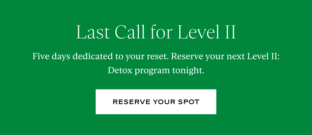 Last Call for Level II: Five days dedicated to your reset. Reserve your next Level II: Detox program tonight.