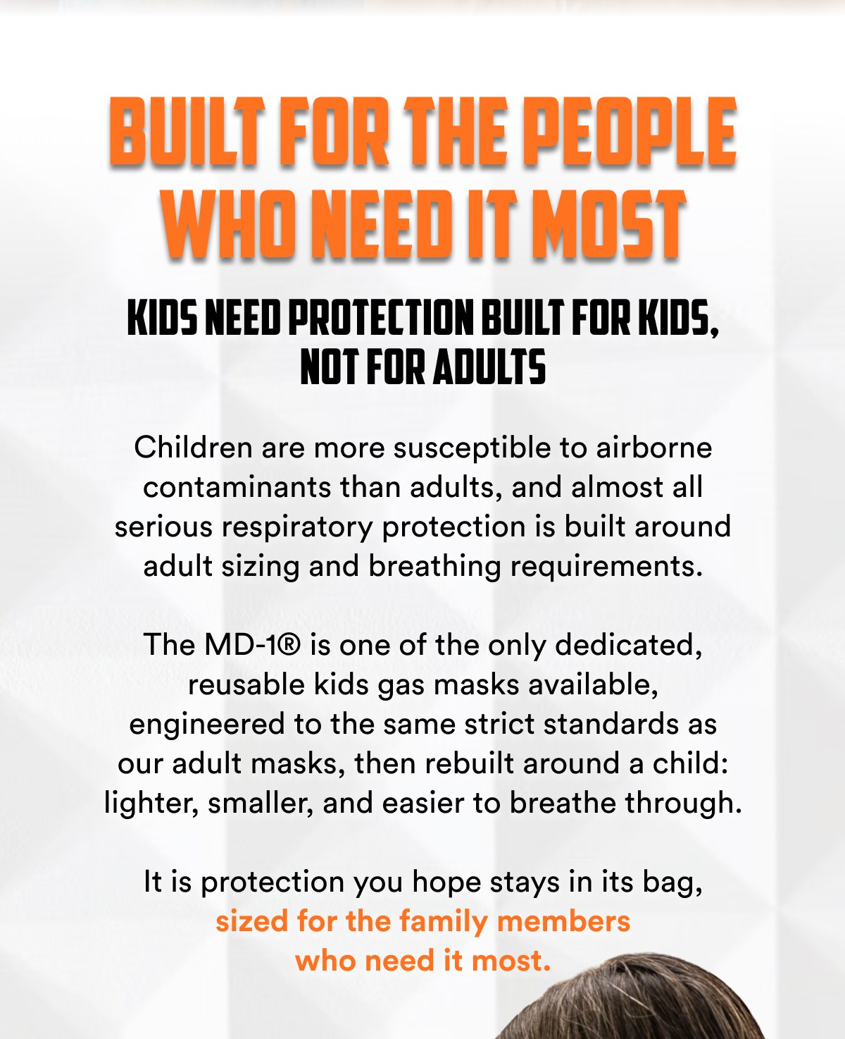 Built for the people who need it most Kids need protection built for kids, not for adults Children are more susceptible to airborne contaminants...