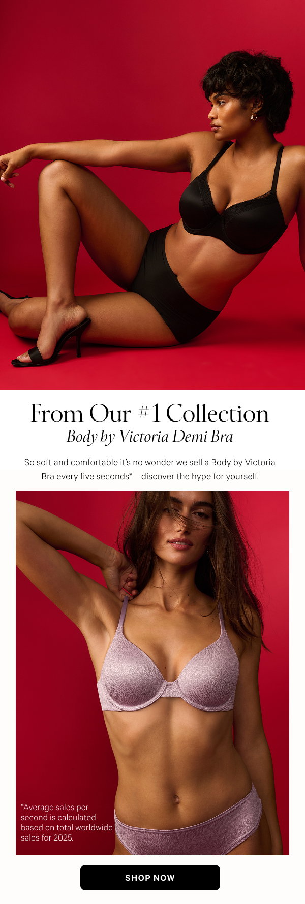 From Our #1 Collection Body by Victoria Demi Bra So soft and comfortable it’s no wonder we sell a Body by Victoria Bra every five seconds*—discover the hype for yourself. Shop Now > *Average sales per second is calculated based on total worldwide sales for 2025.