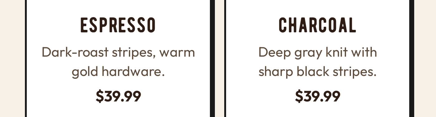 ESPRESSO Dark-roast stripes, warm gold hardware. $39.99