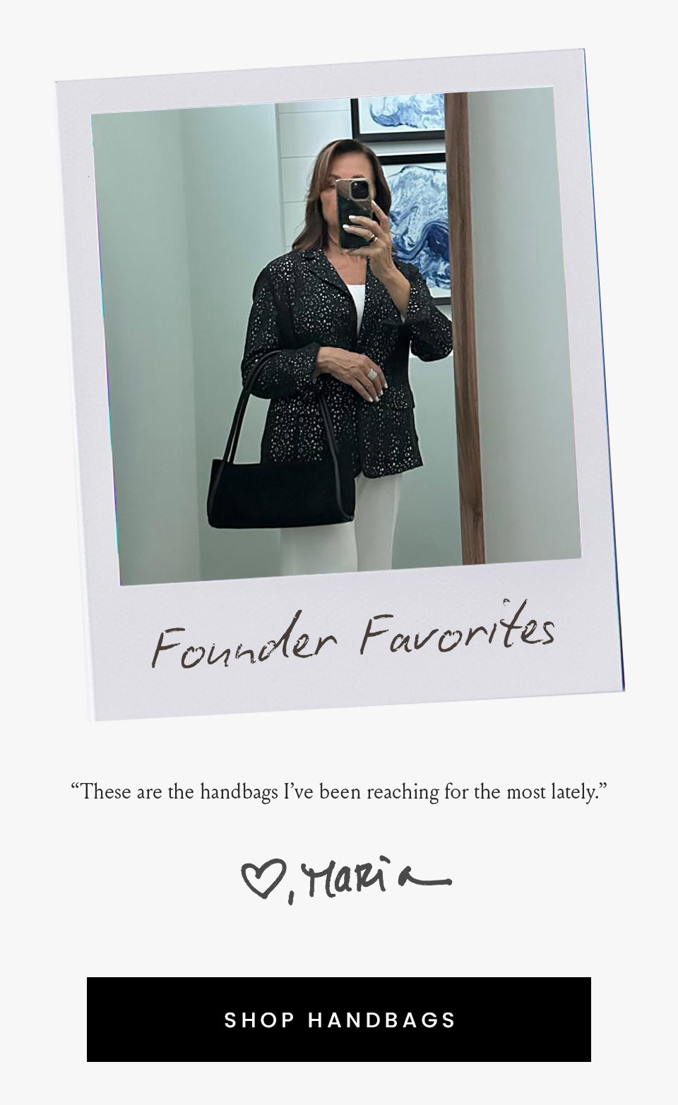 Founder Favorites  “These are the handbags I’ve been reaching for the most lately.” - Maria, Founder  < Shop Handbags > 