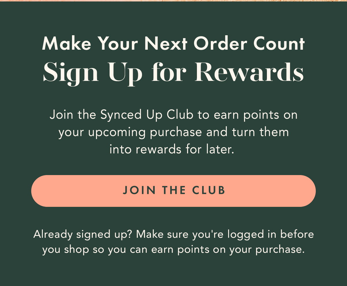 Make Your Next Order Count Join the Synced Up Club to earn points on your upcoming purchase and turn them into rewards for later. Join the Club