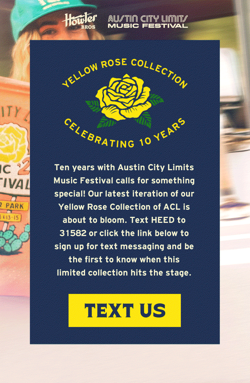 Ten years with Austin City Limits Music Festival calls for something special! Our latest iteration of our Yellow Rose Collection of ACL is about to bloom. Text HEED to 31582 or click the link below to sign up for text messaging and be the first to know when this limited collection hits the stage. 