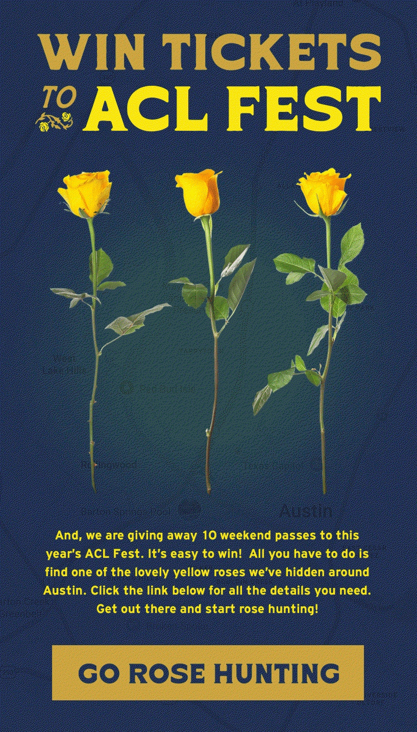 And, we are giving away 10 weekend passes to this year's ACL Fest. It’s easy to win!  All you have to do is find one of the lovely yellow roses we’ve hidden around Austin, take a picture of the spot where you found it and then bring it to Howler HQ during our business hours (9-5PM CDT).  Click the link below for all the details you need. Get out there and start rose hunting!