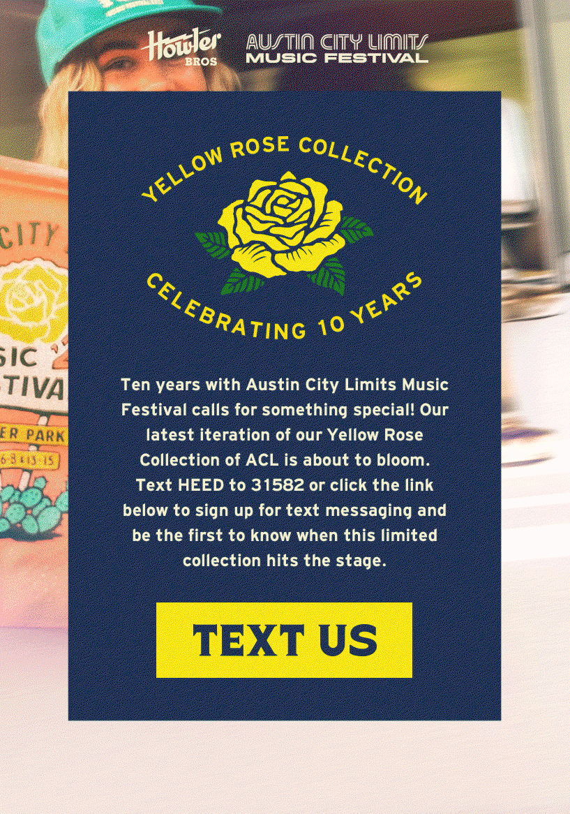 Ten years with Austin City Limits Music Festival calls for something special! Our latest iteration of our Yellow Rose Collection of ACL is about to bloom. Text HEED to 31582 or click the link below to sign up for text messaging and be the first to know when this limited collection hits the stage. 