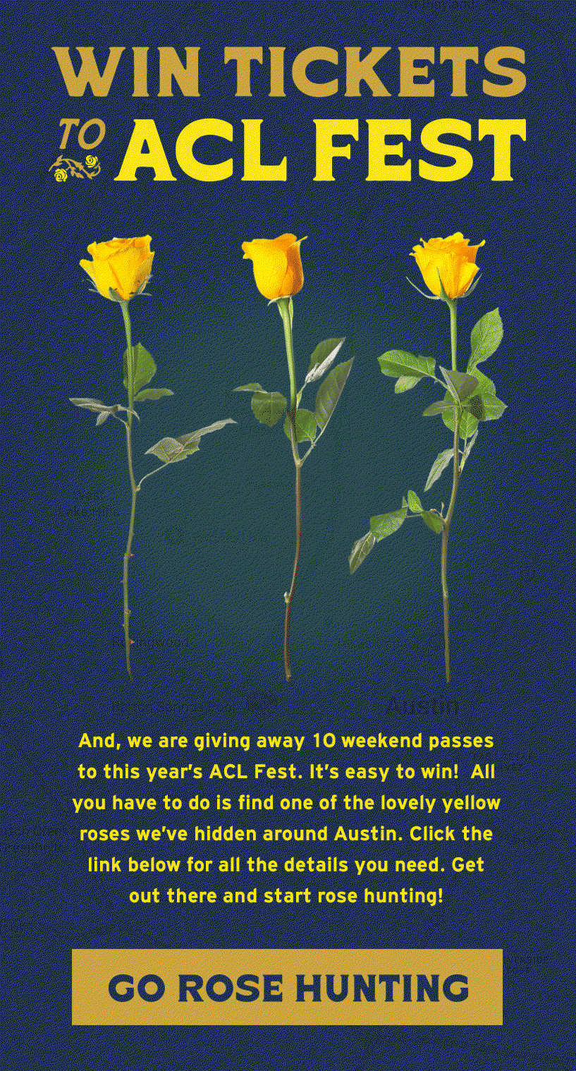 And, we are giving away 10 weekend passes to this year's ACL Fest. It’s easy to win! All you have to do is find one of the lovely yellow roses we’ve hidden around Austin, take a picture of the spot where you found it and then bring it to Howler HQ during our business hours (9-5PM CDT). Click the link below for all the details you need. Get out there and start rose hunting!