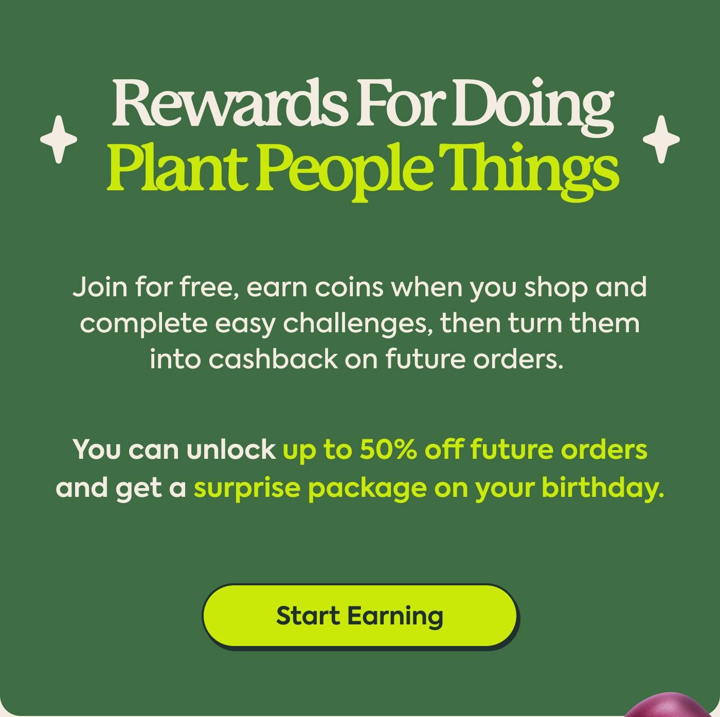 Rewards for Doing Plant People Things Join for free, earn coins when you shop and complete easy challenges, then turn them into cashback on future orders.  You can unlock up to 50% off future orders and get a surprise package on your birthday.