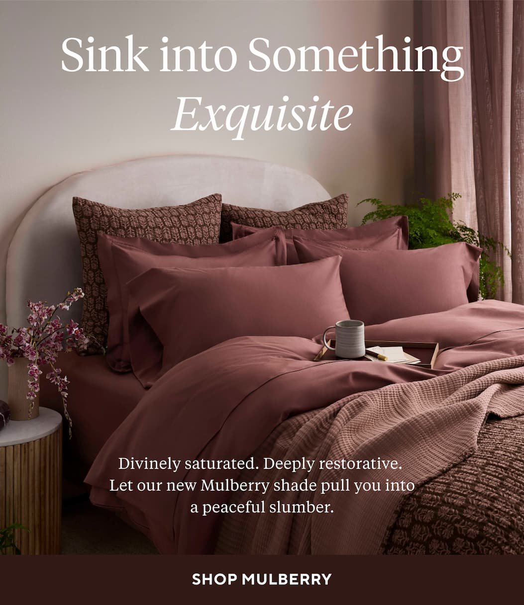 SINK INTO SOMETHING EXQUISITE Divinely saturated. Deeply restorative. Let our new Mulberry shade pull you into a peaceful slumber. Shop Mulberry >