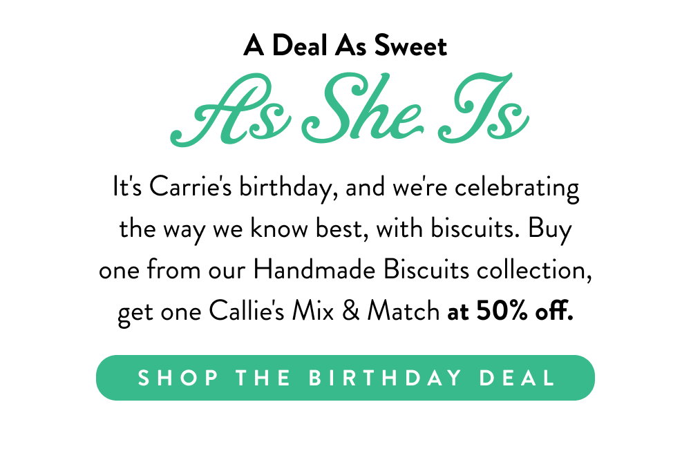 A Deal As Sweet As She Is. It's Carrie's birthday, and we're celebrating the way we know best, with biscuits. Buy one from our Handmade Biscuits collection, get one Callie's Mix & Match at 50% off.
