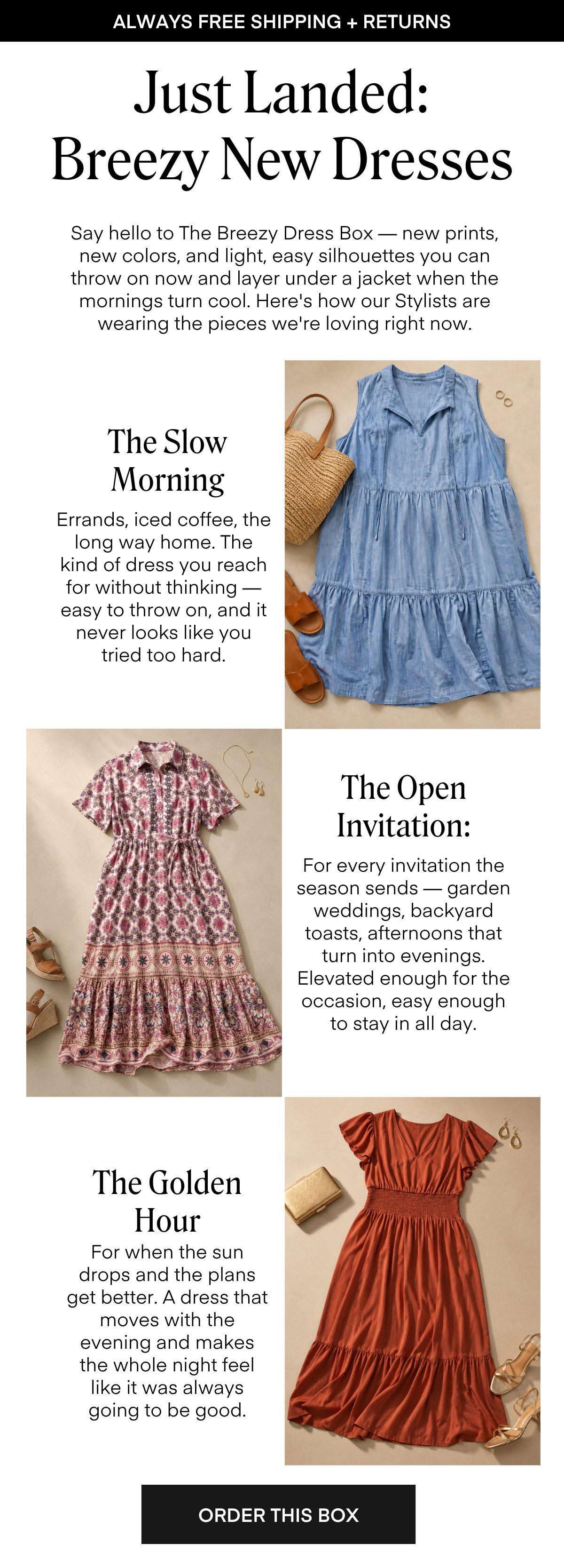 Just Landed: Breezy New Dresses Say hello to The Breezy Dress Box — new prints, new colors, and light, easy silhouettes you can throw on now and layer under a jacket when the mornings turn cool. Here's how our Stylists are wearing the pieces we're loving right now. The Slow Morning Errands, iced coffee, the long way home. The kind of dress you reach for without thinking — easy to throw on, and it never looks like you tried too hard The Open Invitation: For every invitation the season sends — garden weddings, backyard toasts, afternoons that turn into evenings. Elevated enough for the occasion, easy enough to stay in all day. The Golden Hour For when the sun drops and the plans get better. A dress that moves with the evening and makes the whole night feel like it was always going to be good. ORDER THIS BOX
