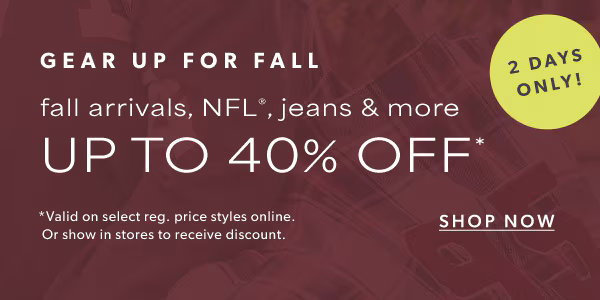 2 days only! Gear up for fall. Fall arrivals, NFL®, jeans & more up to 40% off*. Shop now. *Valid on select reg. price styles online. Or show in stores to receive discount.