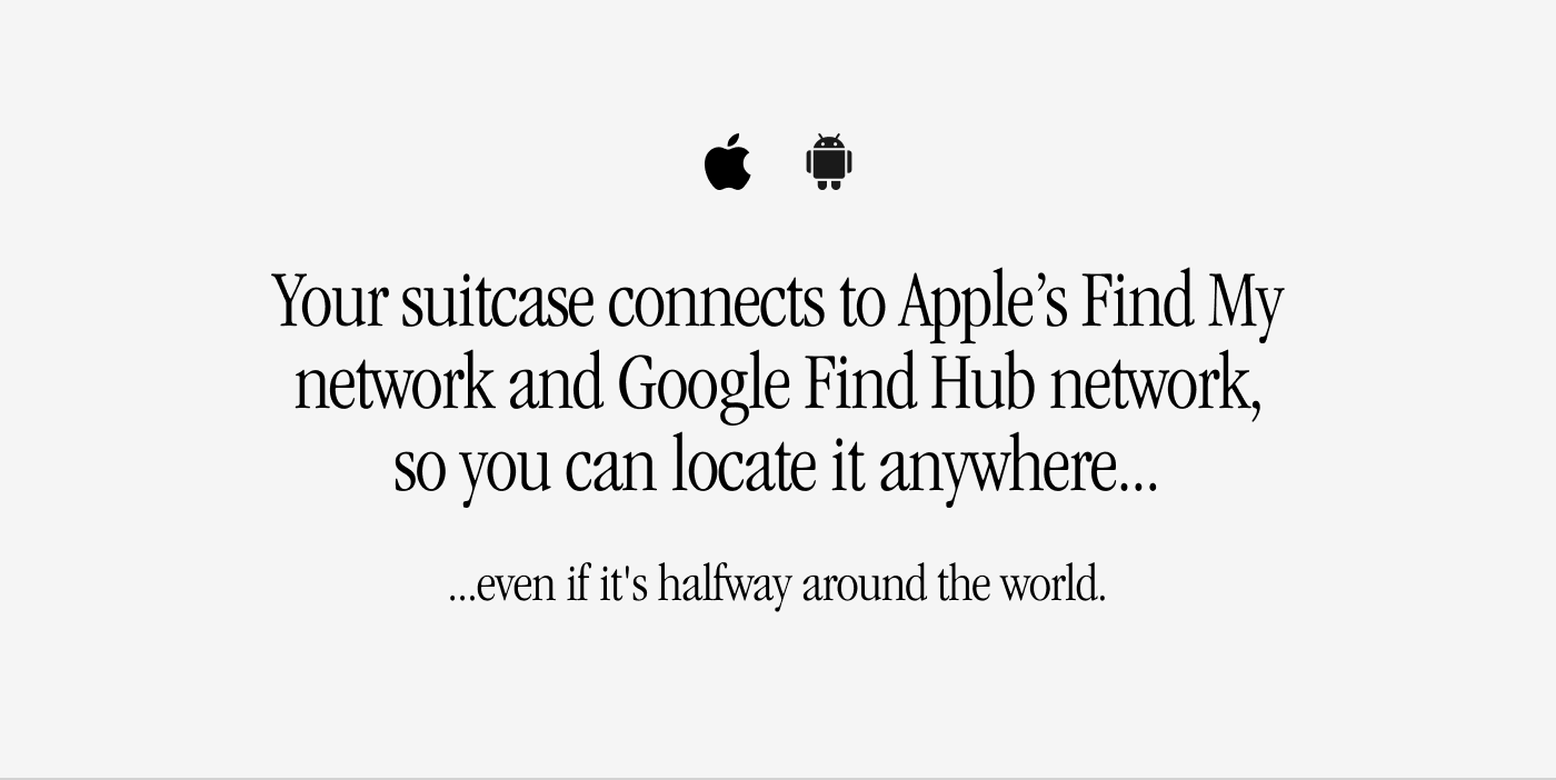 Your suitcase connects to Apple’s Find My network and Google Find Hub network, so you can locate it anywhere... even if it's halfway around the world.